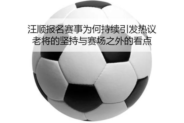 汪顺报名赛事为何持续引发热议 老将的坚持与赛场之外的看点（j9）